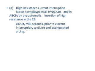 8. CURRENT INTERRUPTION
MODES
 (a) High Resistance Current Interruption
Mode is employed in all HVDC CBs and in
ABCBs by the automatic insertion of high
resistance in the CB
circuit, milli-seconds, prior to current-
interruption, to divert and extinquished
arcing.
 