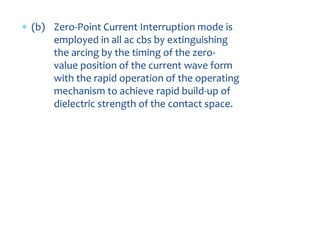  (b) Zero-Point Current Interruption mode is
employed in all ac cbs by extinguishing
the arcing by the timing of the zero-
value position of the current wave form
with the rapid operation of the operating
mechanism to achieve rapid build-up of
dielectric strength of the contact space.
 