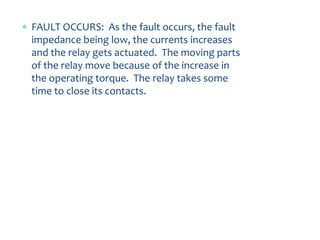 FAULT OCCURS: As the fault occurs, the fault
impedance being low, the currents increases
and the relay gets actuated. The moving parts
of the relay move because of the increase in
the operating torque. The relay takes some
time to close its contacts.
 
