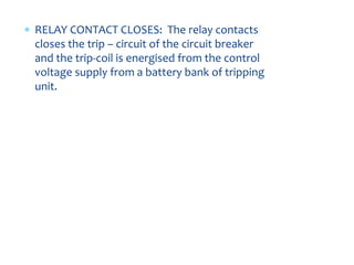  RELAY CONTACT CLOSES: The relay contacts
closes the trip – circuit of the circuit breaker
and the trip-coil is energised from the control
voltage supply from a battery bank of tripping
unit.
 