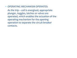  OPERATING MECHANISM OPERATES:
As the trip – coil is energised, appropriate
plunger, toggles, latches or valves are
operated, which enables the actuation of the
operating mechanism for the opening
operation to separate the circuit breaker
contacts.
 