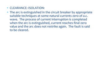  CLEARANCE: ISOLATION:
 The arc is extinguished in the circuit breaker by appropriate
suitable techniques at some natural currents zero of a.c.
wave. The process of current interruption is completed
when the arc is extinguished, current reaches final zero
value and the arc does not restrike again. The fault is said
to be cleared.
 