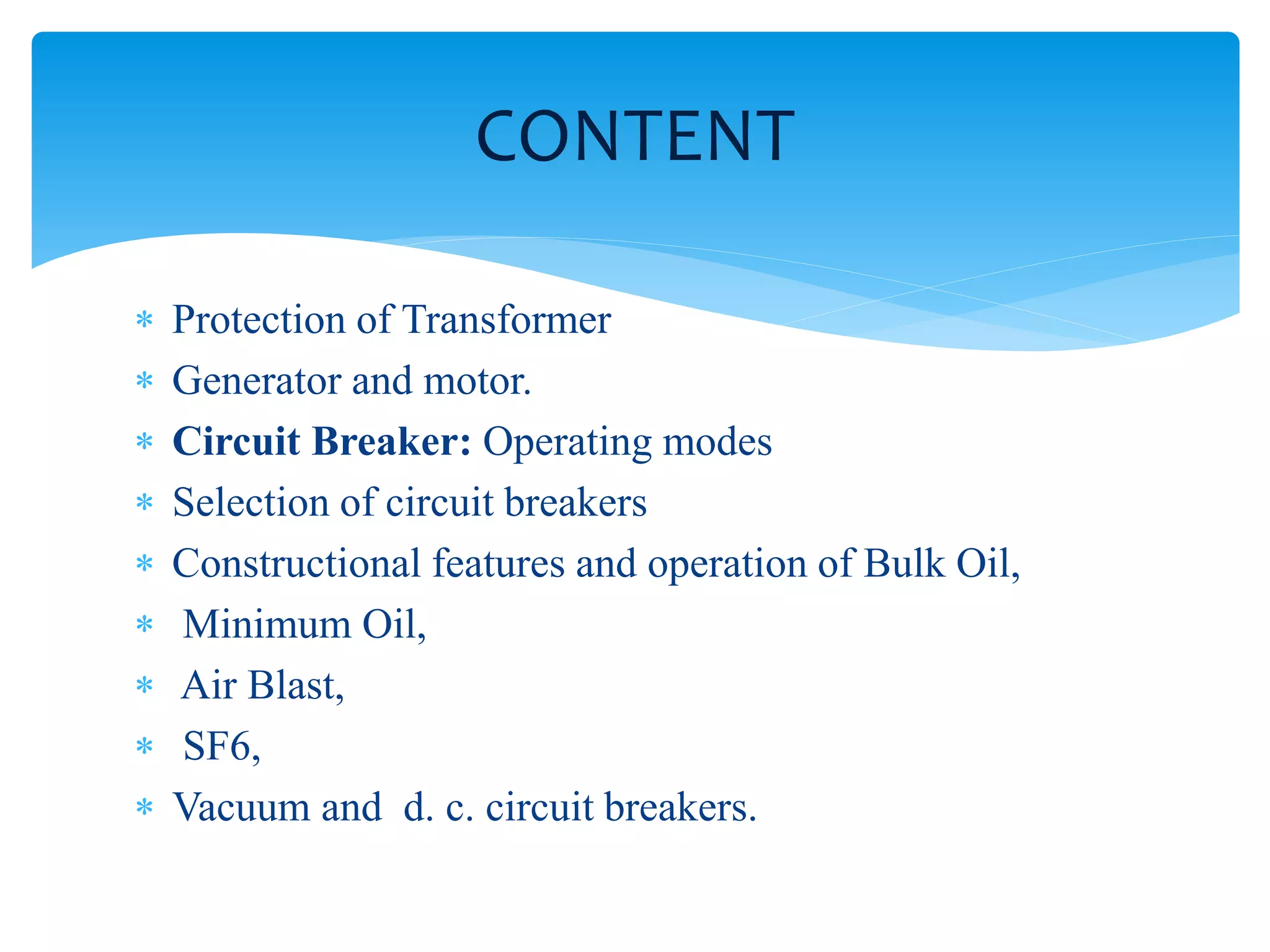 CONTENT
Protection of Transformer
Generator and motor.
Circuit Breaker: Operating modes
Selection of circuit breakers
Constructional features and operation of Bulk Oil,
Minimum Oil,
Air Blast,
SF6,
Vacuum and d. c. circuit breakers.