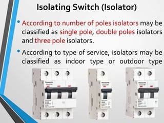 Isolating Switch (Isolator)
•According to number of poles isolators may be
classified as single pole, double poles isolators
and three pole isolators.
•According to type of service, isolators may be
classified as indoor type or outdoor type
 