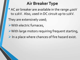 Air BreakerType
•AC air breaker are available in the range 400V
to 12kV. Also, used in DC circuit up to 12kV.
They are extensively used;
With electric furnaces,
With large motors requiring frequent starting,
 In a place where chances of fire hazard exist.
 