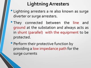 Lightning Arresters
•Lightning arresters a re also known as surge
diverter or surge arresters.
•They connected between the line and
ground at the substation and always acts as
in shunt (parallel) with the equipment to be
protected.
•Perform their protective function by
providing a low impedance path for the
surge currents
 