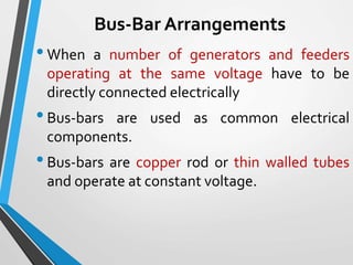 Bus-Bar Arrangements
•When a number of generators and feeders
operating at the same voltage have to be
directly connected electrically
•Bus-bars are used as common electrical
components.
•Bus-bars are copper rod or thin walled tubes
and operate at constant voltage.
 