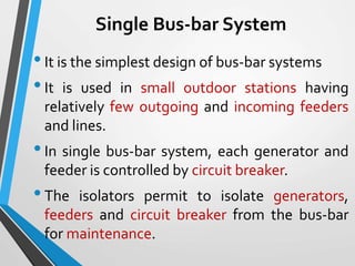 Single Bus-bar System
•It is the simplest design of bus-bar systems
•It is used in small outdoor stations having
relatively few outgoing and incoming feeders
and lines.
•In single bus-bar system, each generator and
feeder is controlled by circuit breaker.
•The isolators permit to isolate generators,
feeders and circuit breaker from the bus-bar
for maintenance.
 