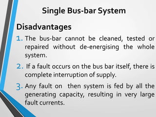 Single Bus-bar System
1. The bus-bar cannot be cleaned, tested or
repaired without de-energising the whole
system.
2. If a fault occurs on the bus bar itself, there is
complete interruption of supply.
3. Any fault on then system is fed by all the
generating capacity, resulting in very large
fault currents.
Disadvantages
 