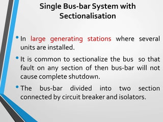Single Bus-bar System with
Sectionalisation
•In large generating stations where several
units are installed.
•It is common to sectionalize the bus so that
fault on any section of then bus-bar will not
cause complete shutdown.
•The bus-bar divided into two section
connected by circuit breaker and isolators.
 