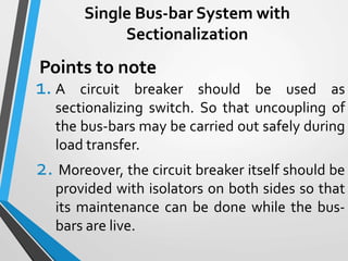 Single Bus-bar System with
Sectionalization
1. A circuit breaker should be used as
sectionalizing switch. So that uncoupling of
the bus-bars may be carried out safely during
load transfer.
2. Moreover, the circuit breaker itself should be
provided with isolators on both sides so that
its maintenance can be done while the bus-
bars are live.
Points to note
 