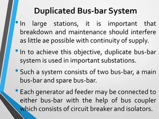 Duplicated Bus-bar System
•In large stations, it is important that
breakdown and maintenance should interfere
as little ae possible with continuity of supply.
•In to achieve this objective, duplicate bus-bar
system is used in important substations.
•Such a system consists of two bus-bar, a main
bus-bar and spare bus-bar.
•Each generator ad feeder may be connected to
either bus-bar with the help of bus coupler
which consists of circuit breaker and isolators.
 