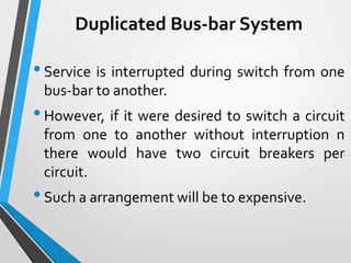 Duplicated Bus-bar System
•Service is interrupted during switch from one
bus-bar to another.
•However, if it were desired to switch a circuit
from one to another without interruption n
there would have two circuit breakers per
circuit.
•Such a arrangement will be to expensive.
 