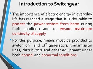 Introduction to Switchgear
•The importance of electric energy in everyday
life has reached a stage that it is desirable to
protect the power system from harm during
fault condition and to ensure maximum
continuity of supply
•For this purpose, means must be provided to
switch on and off generators, transmission
lines, distributors and other equipment under
both normal and abnormal conditions.
 