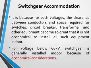 Switchgear Accommodation
•It is because for such voltages, the clearance
between conductors and space required for
switches, circuit breaker, transformer and
other equipment become so great that it is not
economical to install all such equipment
indoor.
•For voltage below 66kV, switchgear is
generally installed indoor because of
economical considerations.
 