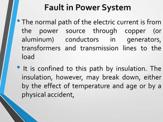 Fault in Power System
•The normal path of the electric current is from
the power source through copper (or
aluminum) conductors in generators,
transformers and transmission lines to the
load
• It is confined to this path by insulation. The
insulation, however, may break down, either
by the effect of temperature and age or by a
physical accident,
 