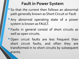 Fault in Power System
•So that the current then follows an abnormal
path generally known as Short Circuit or Fault
•Any abnormal operating state of a power
system is known as FAULT.
•Faults in general consist of short circuits as
well as open circuits.
•Open circuit faults are less frequent than
short circuit faults, and often they are
transformed in to short circuits by subsequent
events.
 