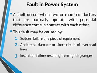 Fault in Power System
•A fault occurs when two or more conductors
that are normally operate with potential
difference come in contact with each other.
•This fault may be caused by:
1. Sudden failure of a piece of equipment
2. Accidental damage or short circuit of overhead
lines
3. Insulation failure resulting from lighting surges.
 