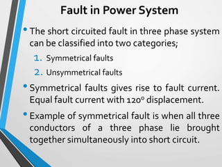 Fault in Power System
•The short circuited fault in three phase system
can be classified into two categories;
1. Symmetrical faults
2. Unsymmetrical faults
•Symmetrical faults gives rise to fault current.
Equal fault current with 120o displacement.
•Example of symmetrical fault is when all three
conductors of a three phase lie brought
together simultaneously into short circuit.
 