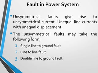 Fault in Power System
•Unsymmetrical faults give rise to
unsymmetrical current. Unequal line currents
with unequal displacement.
•The unsymmetrical faults may take the
following form;
1. Single line to ground fault
2. Line to line fault
3. Double line to ground fault
 