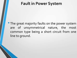 Fault in Power System
•The great majority faults on the power system
are of unsymmetrical nature, the most
common type being a short circuit from one
line to ground.
 