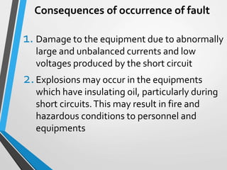 Consequences of occurrence of fault
1. Damage to the equipment due to abnormally
large and unbalanced currents and low
voltages produced by the short circuit
2.Explosions may occur in the equipments
which have insulating oil, particularly during
short circuits.This may result in fire and
hazardous conditions to personnel and
equipments
 
