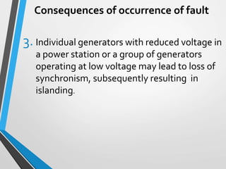Consequences of occurrence of fault
3. Individual generators with reduced voltage in
a power station or a group of generators
operating at low voltage may lead to loss of
synchronism, subsequently resulting in
islanding.
 