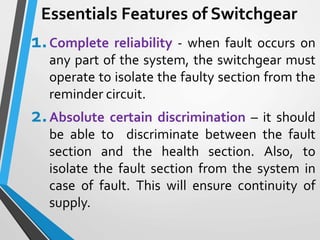 Essentials Features of Switchgear
1.Complete reliability - when fault occurs on
any part of the system, the switchgear must
operate to isolate the faulty section from the
reminder circuit.
2.Absolute certain discrimination – it should
be able to discriminate between the fault
section and the health section. Also, to
isolate the fault section from the system in
case of fault. This will ensure continuity of
supply.
 
