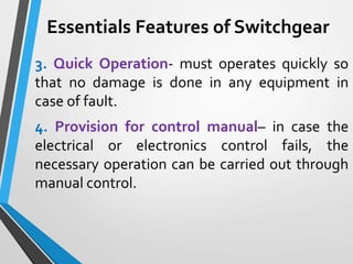Essentials Features of Switchgear
3. Quick Operation- must operates quickly so
that no damage is done in any equipment in
case of fault.
4. Provision for control manual– in case the
electrical or electronics control fails, the
necessary operation can be carried out through
manual control.
 