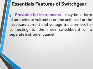 Essentials Features of Switchgear
5. Provision for instruments – may be in form
of ammeter or voltmeter on the unit itself or the
necessary current and voltage transformers for
connecting to the main switchboard or a
separate instrument panel.
 