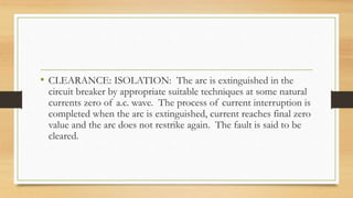 • CLEARANCE: ISOLATION: The arc is extinguished in the
circuit breaker by appropriate suitable techniques at some natural
currents zero of a.c. wave. The process of current interruption is
completed when the arc is extinguished, current reaches final zero
value and the arc does not restrike again. The fault is said to be
cleared.
 