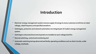 Introduction
• Electrical energy management system ensures supply of energy to every customers at all time at rated
voltage, rated frequency and specified waveform.
• Switchgear, protection and network automation are integral part of modern energy management
system.
• Switchgear and protection/control panels are installed at each voltage level for:
Normal switching, control and monitoring and
Automatic switching during abnormal and faulty operating conditions such as short circuits, under
voltage, overloads.
 