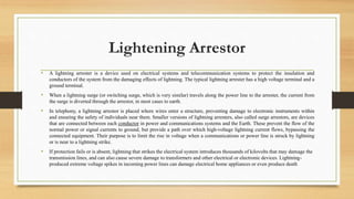 Lightening Arrestor
• A lightning arrester is a device used on electrical systems and telecommunication systems to protect the insulation and
conductors of the system from the damaging effects of lightning. The typical lightning arrester has a high voltage terminal and a
ground terminal.
• When a lightning surge (or switching surge, which is very similar) travels along the power line to the arrester, the current from
the surge is diverted through the arrestor, in most cases to earth.
• In telephony, a lightning arrestor is placed where wires enter a structure, preventing damage to electronic instruments within
and ensuring the safety of individuals near them. Smaller versions of lightning arresters, also called surge arrestors, are devices
that are connected between each conductor in power and communications systems and the Earth. These prevent the flow of the
normal power or signal currents to ground, but provide a path over which high-voltage lightning current flows, bypassing the
connected equipment. Their purpose is to limit the rise in voltage when a communications or power line is struck by lightning
or is near to a lightning strike.
• If protection fails or is absent, lightning that strikes the electrical system introduces thousands of kilovolts that may damage the
transmission lines, and can also cause severe damage to transformers and other electrical or electronic devices. Lightning-
produced extreme voltage spikes in incoming power lines can damage electrical home appliances or even produce death
 