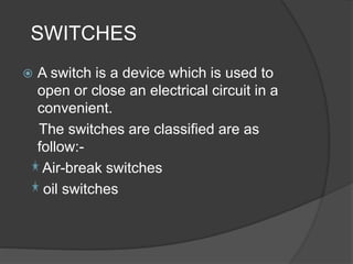 SWITCHES 
 A switch is a device which is used to 
open or close an electrical circuit in a 
convenient. 
The switches are classified are as 
follow:- 
Air-break switches 
oil switches 
 