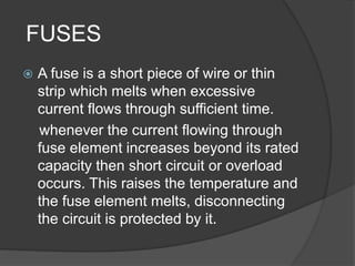 FUSES 
 A fuse is a short piece of wire or thin 
strip which melts when excessive 
current flows through sufficient time. 
whenever the current flowing through 
fuse element increases beyond its rated 
capacity then short circuit or overload 
occurs. This raises the temperature and 
the fuse element melts, disconnecting 
the circuit is protected by it. 
 