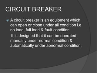 CIRCUIT BREAKER 
 A circuit breaker is an equipment which 
can open or close under all condition i.e. 
no load, full load & fault condition. 
It is designed that it can be operated 
manually under normal condition & 
automatically under abnormal condition. 
 