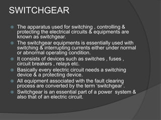 SWITCHGEAR 
 The apparatus used for switching , controlling & 
protecting the electrical circuits & equipments are 
known as switchgear. 
 The switchgear equipments is essentially used with 
switching & interrupting currents either under normal 
or abnormal operating condition. 
 It consists of devices such as switches , fuses , 
circuit breakers , relays etc. 
 Basically every electric circuit needs a switching 
device & a protecting device. 
 All equipment associated with the fault clearing 
process are converted by the term ‘switchgear’. 
 Switchgear is an essential part of a power system & 
also that of an electric circuit. 
 