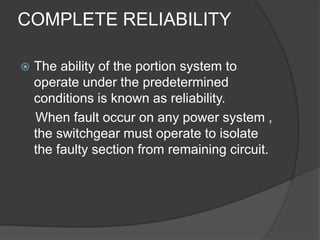 COMPLETE RELIABILITY 
 The ability of the portion system to 
operate under the predetermined 
conditions is known as reliability. 
When fault occur on any power system , 
the switchgear must operate to isolate 
the faulty section from remaining circuit. 
 