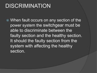 DISCRIMINATION 
 When fault occurs on any section of the 
power system the switchgear must be 
able to discriminate between the 
faulty section and the healthy section. 
It should the faulty section from the 
system with affecting the healthy 
section. 
 