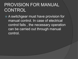 PROVISION FOR MANUAL 
CONTROL 
 A switchgear must have provision for 
manual control. In case of electrical 
control fails , the necessary operation 
can be carried out through manual 
control. 
 