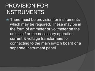 PROVISION FOR 
INSTRUMENTS 
 There must be provision for instruments 
which may be required. These may be in 
the form of ammeter or voltmeter on the 
unit itself or the necessary operation 
current & voltage transformers for 
connecting to the main switch board or a 
separate instrument panel. 
 