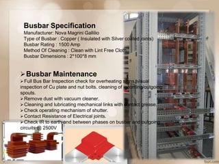 Busbar Specification
Manufacturer: Nova Magrini Gallilio
Type of Busbar : Copper ( Insulated with Silver coated joints)
Busbar Rating : 1500 Amp
Method Of Cleaning : Clean with Lint Free Cloth
Busbar Dimensions : 2*100*8 mm
Busbar Maintenance
Full Bus Bar Inspection check for overheating signs, visual
inspection of Cu plate and nut bolts. cleaning of incoming/outgoing
spouts.
Remove dust with vacuum cleaner.
Cleaning and lubricating mechanical links with contact grease.
Check operating mechanism of shutter.
Contact Resistance of Electrical joints.
Check IR to earth and between phases on busbar and outgoing
circuits @ 2500V
 
