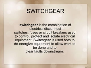 SWITCHGEAR
switchgear is the combination of
electrical disconnect
switches, fuses or circuit breakers used
to control, protect and isolate electrical
equipment. Switchgear is used both to
de-energize equipment to allow work to
be done and to
clear faults downstream.
 