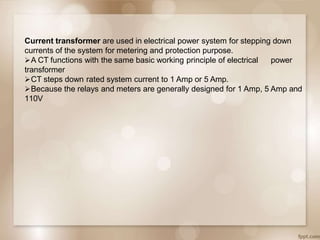 Current transformer are used in electrical power system for stepping down
currents of the system for metering and protection purpose.
power
A CT functions with the same basic working principle of electrical
transformer
CT steps down rated system current to 1 Amp or 5 Amp.
Because the relays and meters are generally designed for 1 Amp, 5 Amp and
110V
 