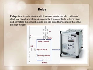 Relay
Relays is automatic device which senses an abnormal condition of
electrical circuit and closes its contacts. these contacts in turns close
and complete the circuit breaker trip coil circuit hence make the circuit
breaker tripped
 