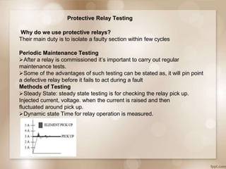 Protective Relay Testing
Why do we use protective relays?
Their main duty is to isolate a faulty section within few cycles
Periodic Maintenance Testing
After a relay is commissioned it’s important to carry out regular
maintenance tests.
Some of the advantages of such testing can be stated as, it will pin point
a defective relay before it fails to act during a fault
Methods of Testing
Steady State: steady state testing is for checking the relay pick up.
Injected current, voltage. when the current is raised and then
fluctuated around pick up.
Dynamic state Time for relay operation is measured.
 