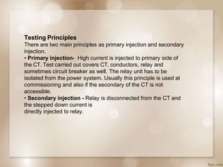 Testing Principles
There are two main principles as primary injection and secondary
injection.
• Primary injection- High current is injected to primary side of
the CT. Test carried out covers CT, conductors, relay and
sometimes circuit breaker as well. The relay unit has to be
isolated from the power system. Usually this principle is used at
commissioning and also if the secondary of the CT is not
accessible.
• Secondary injection - Relay is disconnected from the CT and
the stepped down current is
directly injected to relay.
 
