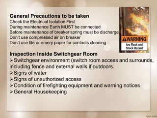 General Precautions to be taken
Check the Electrical Isolation First
During maintenance Earth MUST be connected
Before maintenance of breaker spring must be discharge.
Don’t use compressed air on breaker
Don’t use file or emery paper for contacts cleaning
Inspection Inside Switchgear Room
Switchgear environment (switch room access and surrounds,
including fence and external walls if outdoors.
Signs of water
Signs of unauthorized access
Condition of firefighting equipment and warning notices
General Housekeeping
 