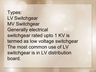 Types:
LV Switchgear
MV Switchgear
Generally electrical
switchgear rated upto 1 KV is
termed as low voltage switchgear
The most common use of LV
switchgear is in LV distribution
board.
 