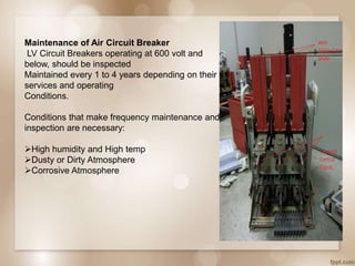 Maintenance of Air Circuit Breaker
LV Circuit Breakers operating at 600 volt and
below, should be inspected
Maintained every 1 to 4 years depending on their
services and operating
Conditions.
Conditions that make frequency maintenance and
inspection are necessary:
High humidity and High temp
Dusty or Dirty Atmosphere
Corrosive Atmosphere
 